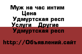 Муж на час.интим › Цена ­ 1 500 - Удмуртская респ. Услуги » Другие   . Удмуртская респ.